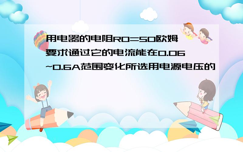 用电器的电阻R0=50欧姆,要求通过它的电流能在0.06~0.6A范围变化所选用电源电压的