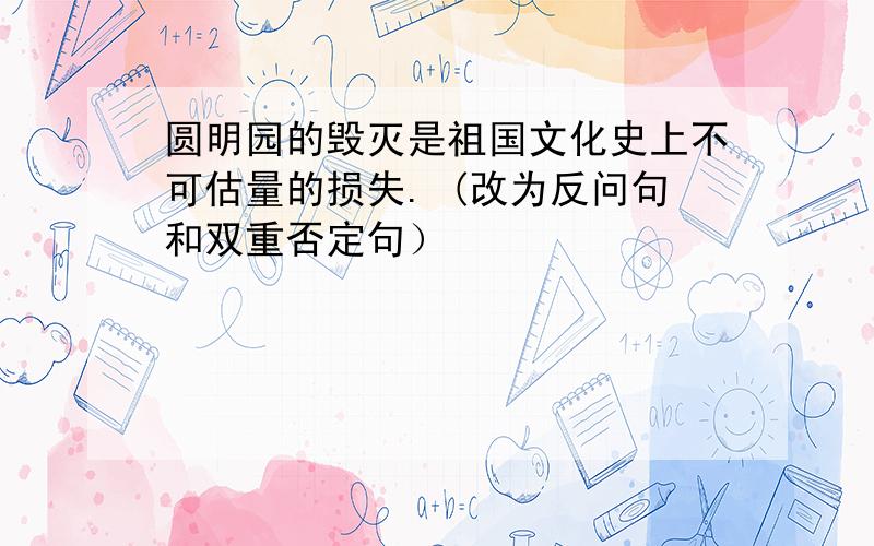 圆明园的毁灭是祖国文化史上不可估量的损失. (改为反问句和双重否定句）