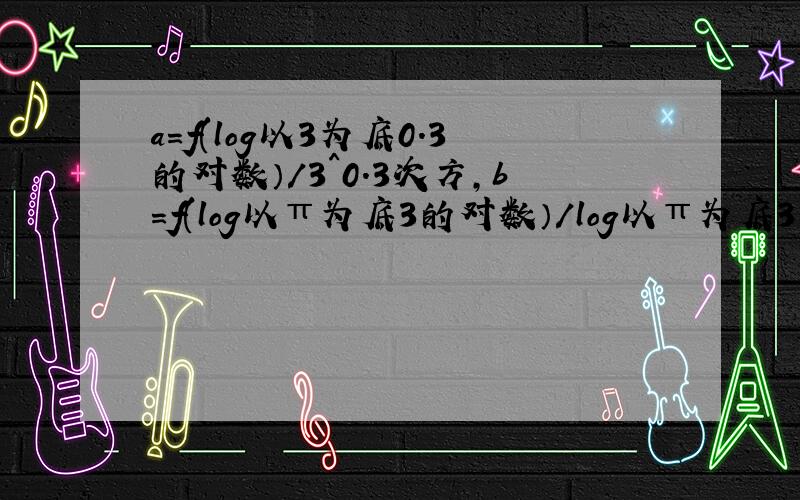 a=f(log以3为底0.3的对数）/3^0.3次方,b=f(log以π为底3的对数）/log以π为底3的对数,c=f(