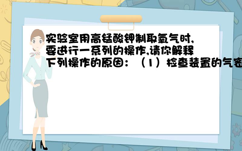 实验室用高锰酸钾制取氧气时,要进行一系列的操作,请你解释下列操作的原因：（1）检查装置的气密性