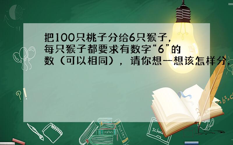 把100只桃子分给6只猴子，每只猴子都要求有数字“6”的数（可以相同），请你想一想该怎样分，把分的结果用加法算式表示出来