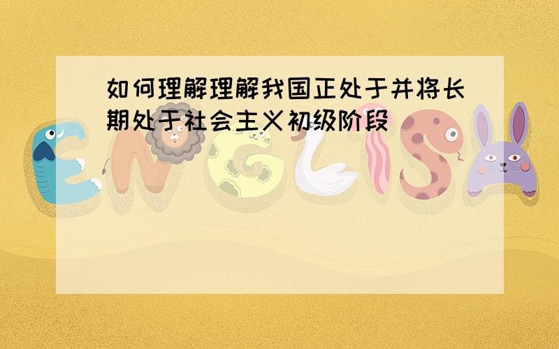 如何理解理解我国正处于并将长期处于社会主义初级阶段