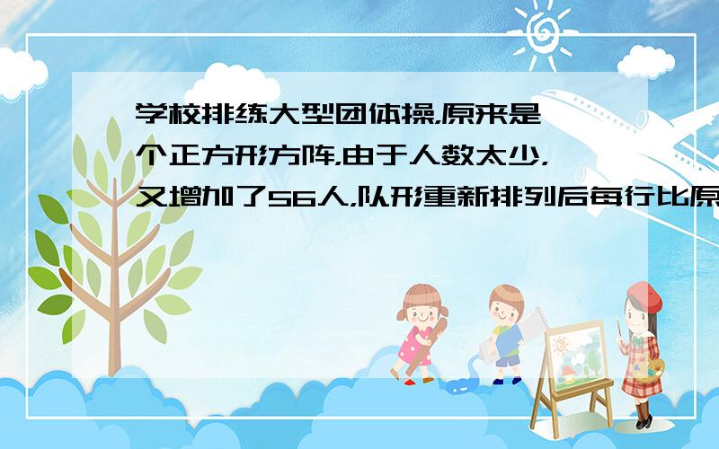 学校排练大型团体操，原来是一个正方形方阵，由于人数太少，又增加了56人，队形重新排列后每行比原来增加了4人，共增加了2列