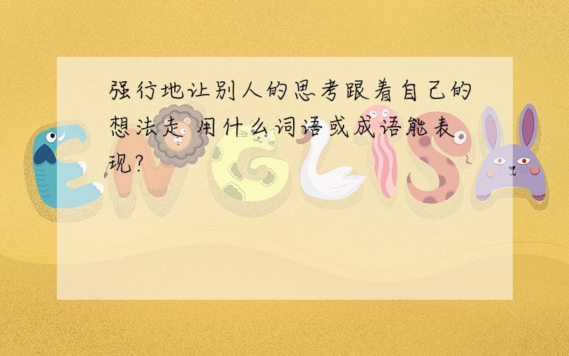 强行地让别人的思考跟着自己的想法走 用什么词语或成语能表现?