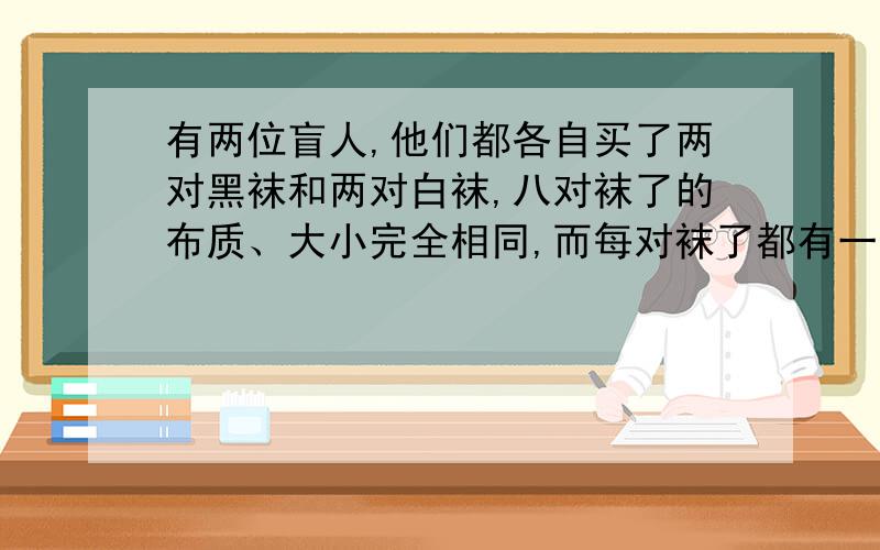 有两位盲人,他们都各自买了两对黑袜和两对白袜,八对袜了的布质、大小完全相同,而每对袜了都有一张商标