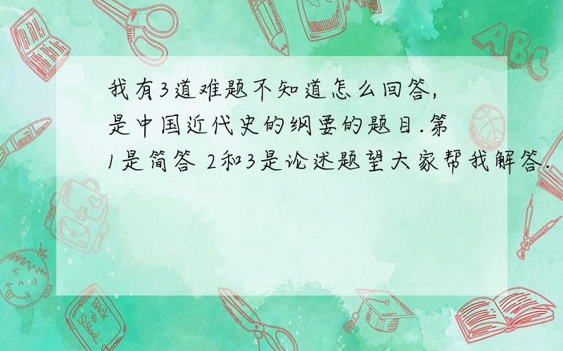 我有3道难题不知道怎么回答,是中国近代史的纲要的题目.第1是简答 2和3是论述题望大家帮我解答.