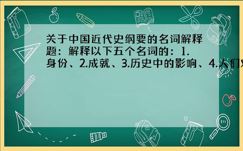 关于中国近代史纲要的名词解释题：解释以下五个名词的：1.身份、2.成就、3.历史中的影响、4.人们对他的评价