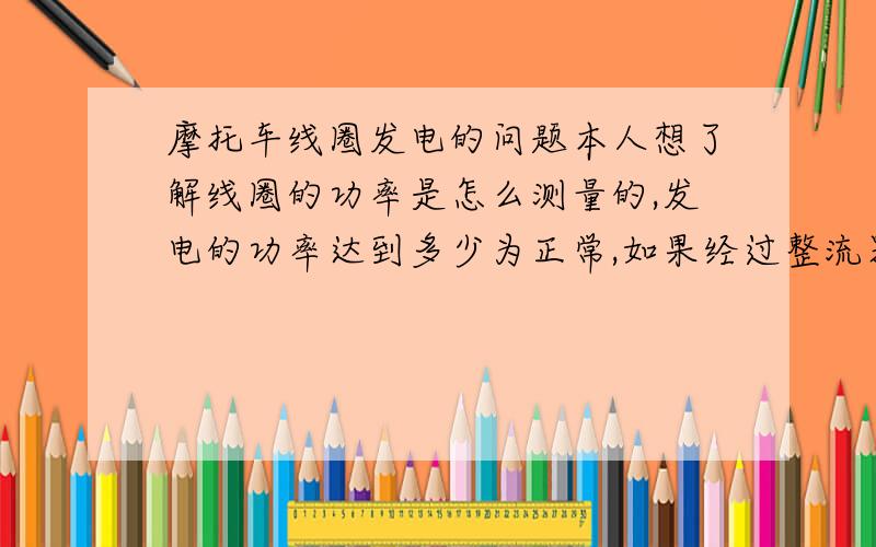 摩托车线圈发电的问题本人想了解线圈的功率是怎么测量的,发电的功率达到多少为正常,如果经过整流器,会怎么转换,刚接触电路,