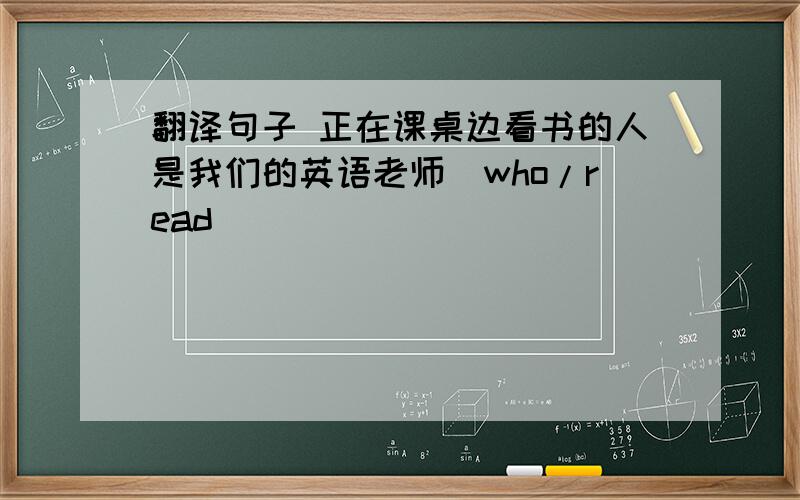 翻译句子 正在课桌边看书的人是我们的英语老师(who/read)