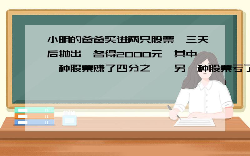 小明的爸爸买进两只股票,三天后抛出,各得2000元,其中一种股票赚了四分之一,另一种股票亏了五分之一 亏了吗