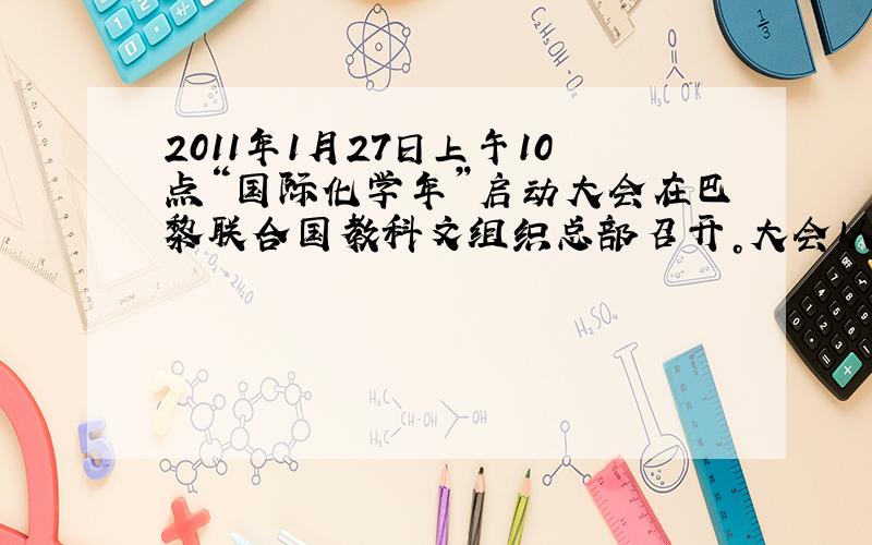 2011年1月27日上午10点“国际化学年”启动大会在巴黎联合国教科文组织总部召开。大会以“化学--人类的生活，人类的未