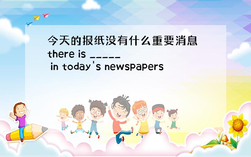 今天的报纸没有什么重要消息 there is _____ in today's newspapers