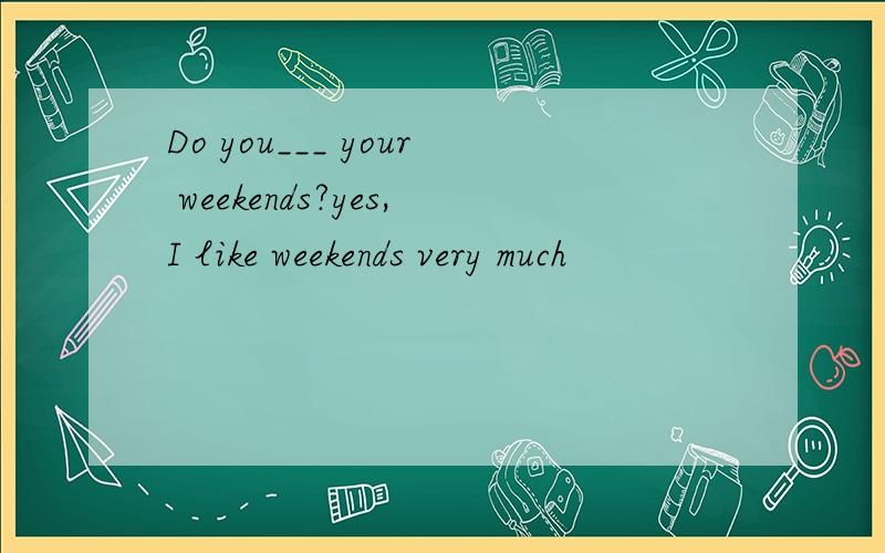 Do you___ your weekends?yes,I like weekends very much