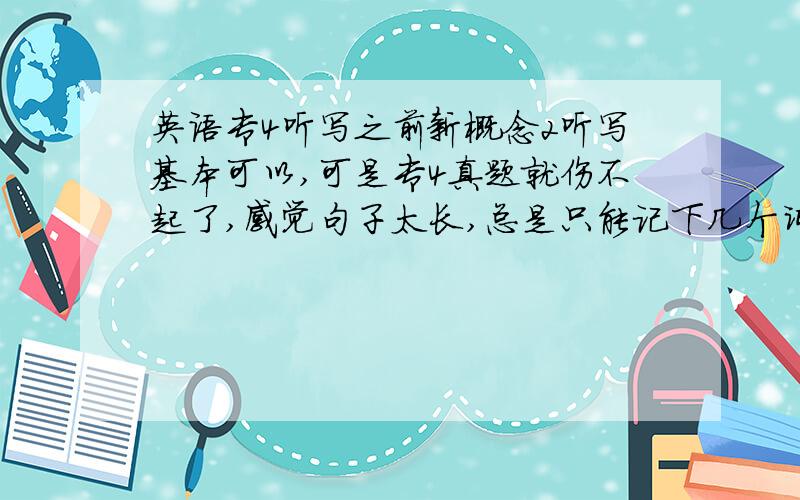 英语专4听写之前新概念2听写基本可以,可是专4真题就伤不起了,感觉句子太长,总是只能记下几个词,一个意群记不下来,根本记