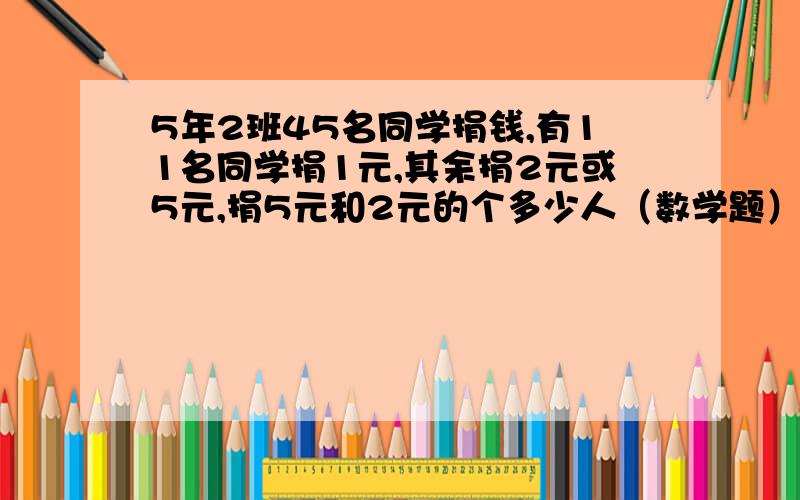 5年2班45名同学捐钱,有11名同学捐1元,其余捐2元或5元,捐5元和2元的个多少人（数学题）