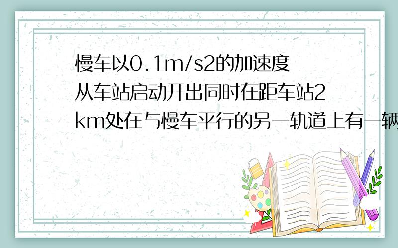 慢车以0.1m/s2的加速度从车站启动开出同时在距车站2km处在与慢车平行的另一轨道上有一辆一72km/h的速度迎