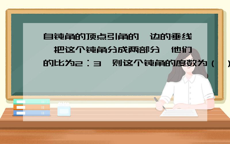 自钝角的顶点引角的一边的垂线,把这个钝角分成两部分,他们的比为2：3,则这个钝角的度数为（ ）.