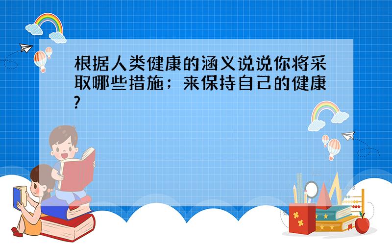 根据人类健康的涵义说说你将采取哪些措施；来保持自己的健康?