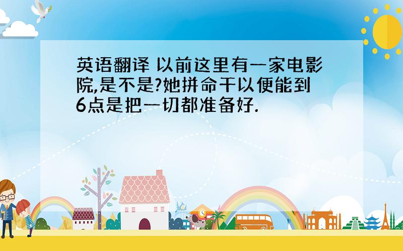 英语翻译 以前这里有一家电影院,是不是?她拼命干以便能到6点是把一切都准备好.