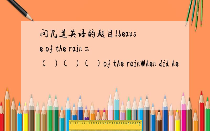 问几道英语的题目!beause of the rain=( )( )( )of the rainWhen did he