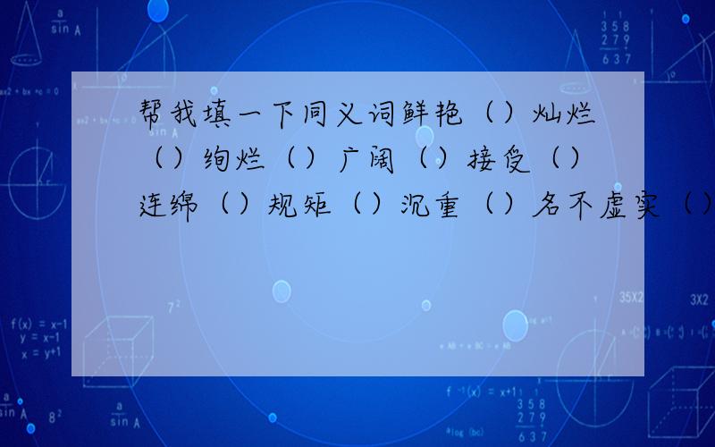 帮我填一下同义词鲜艳（）灿烂（）绚烂（）广阔（）接受（）连绵（）规矩（）沉重（）名不虚实（）雄伟（）坚固（）捍卫（）汹涌