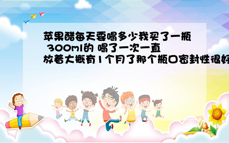 苹果醋每天要喝多少我买了一瓶 300ml的 喝了一次一直放着大概有1个月了那个瓶口密封性很好 能喝的话每天要喝多少 怎么