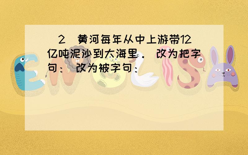 （2）黄河每年从中上游带12亿吨泥沙到大海里。 改为把字句： 改为被字句：