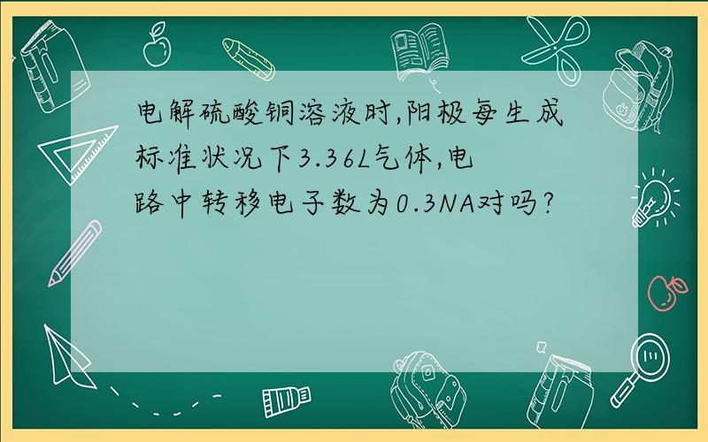 电解硫酸铜溶液时,阳极每生成标准状况下3.36L气体,电路中转移电子数为0.3NA对吗?