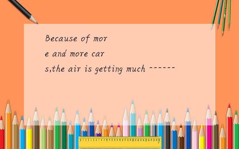 Because of more and more cars,the air is getting much ------