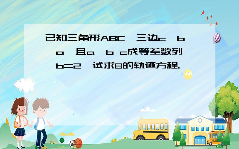 已知三角形ABC,三边c>b>a,且a,b c成等差数列,b=2,试求B的轨迹方程.