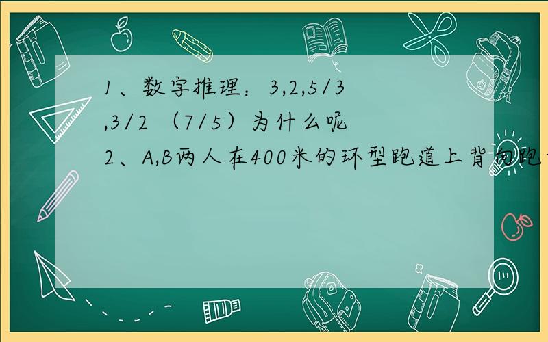 1、数字推理：3,2,5/3,3/2 （7/5）为什么呢2、A,B两人在400米的环型跑道上背向跑步,两人同时出发,8分