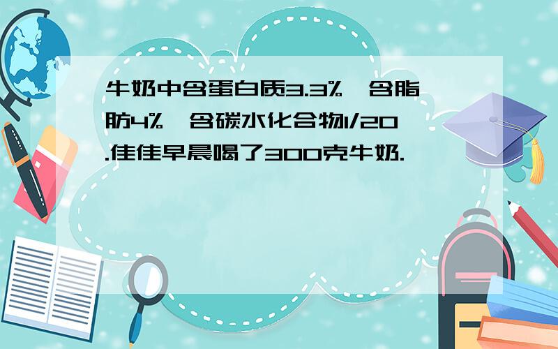 牛奶中含蛋白质3.3%,含脂肪4%,含碳水化合物1/20.佳佳早晨喝了300克牛奶.