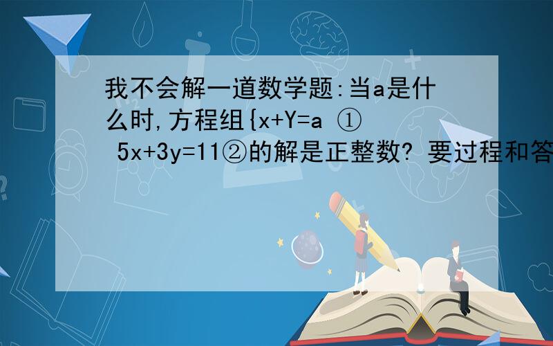 我不会解一道数学题:当a是什么时,方程组{x+Y=a ① 5x+3y=11②的解是正整数? 要过程和答案和讲解..急