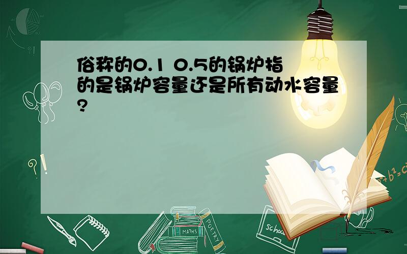 俗称的0.1 0.5的锅炉指的是锅炉容量还是所有动水容量?