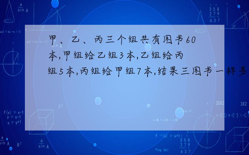 甲、乙、丙三个组共有图书60本,甲组给乙组3本,乙组给丙组5本,丙组给甲组7本,结果三图书一样多,求三组