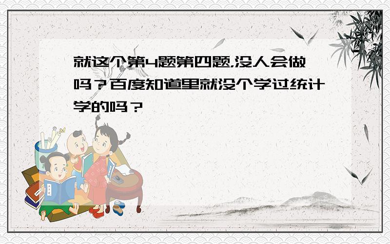 就这个第4题第四题，没人会做吗？百度知道里就没个学过统计学的吗？