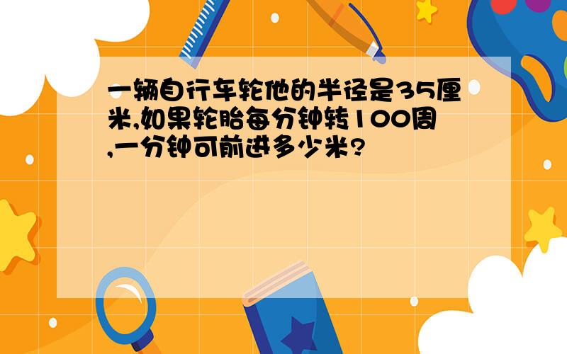 一辆自行车轮他的半径是35厘米,如果轮胎每分钟转100周,一分钟可前进多少米?