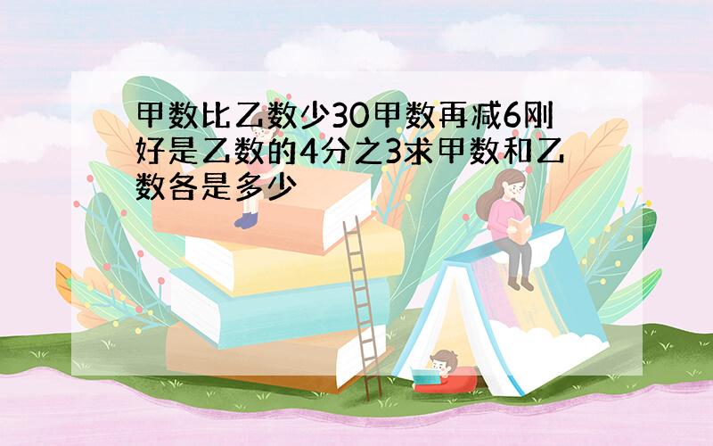 甲数比乙数少30甲数再减6刚好是乙数的4分之3求甲数和乙数各是多少