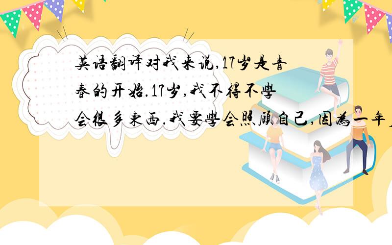 英语翻译对我来说,17岁是青春的开始.17岁,我不得不学会很多东西.我要学会照顾自己,因为一年后我就要离开父母自己生活;