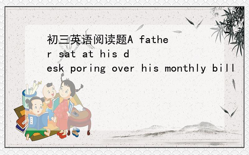 初三英语阅读题A father sat at his desk poring over his monthly bill