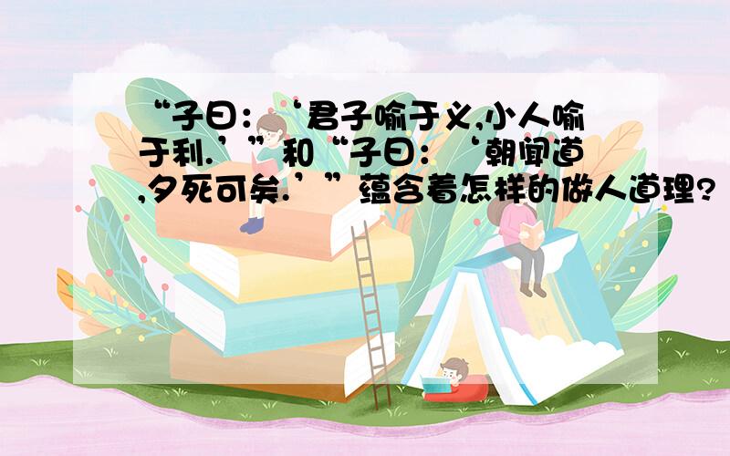 “子曰：‘君子喻于义,小人喻于利.’”和“子曰：‘朝闻道,夕死可矣.’”蕴含着怎样的做人道理?