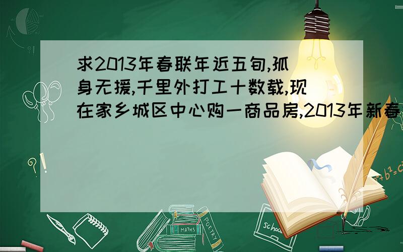 求2013年春联年近五旬,孤身无援,千里外打工十数载,现在家乡城区中心购一商品房,2013年新春进住,求2013年新春乔