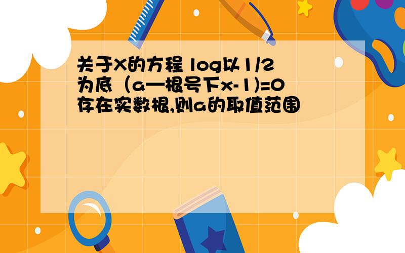 关于X的方程 log以1/2为底（a—根号下x-1)=0存在实数根,则a的取值范围