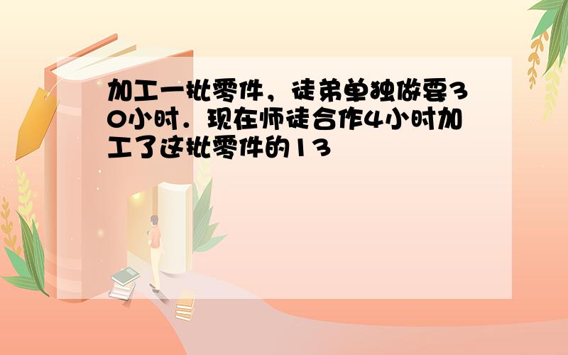 加工一批零件，徒弟单独做要30小时．现在师徒合作4小时加工了这批零件的13