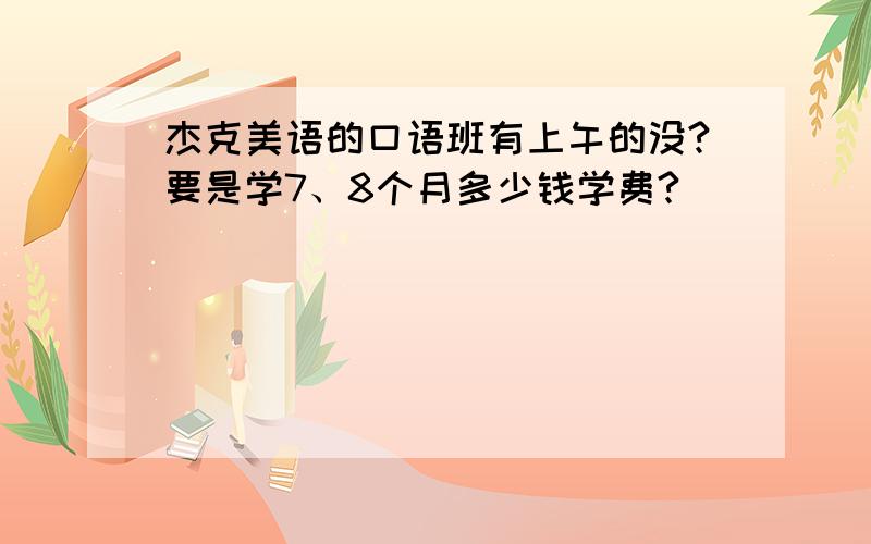 杰克美语的口语班有上午的没?要是学7、8个月多少钱学费?