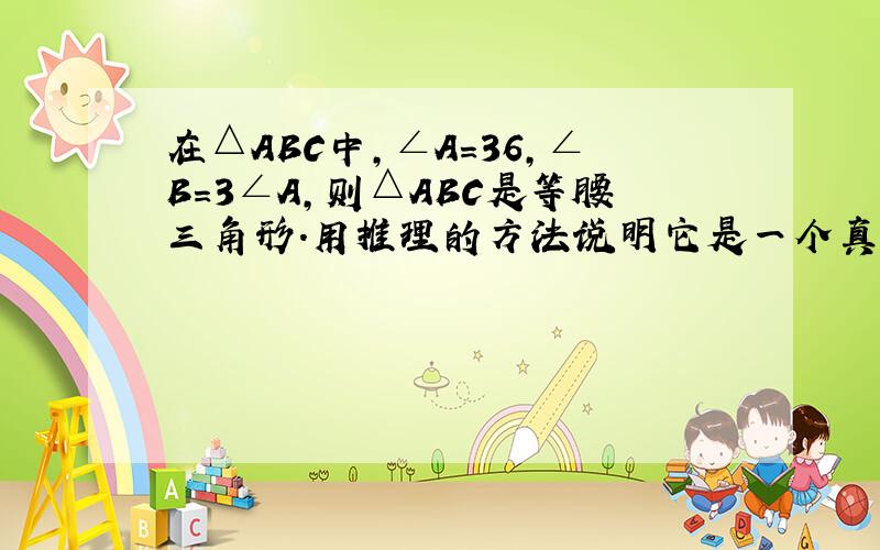 在△ABC中,∠A=36,∠B=3∠A,则△ABC是等腰三角形.用推理的方法说明它是一个真命题