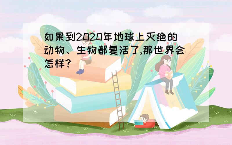 如果到2020年地球上灭绝的动物、生物都复活了,那世界会怎样?