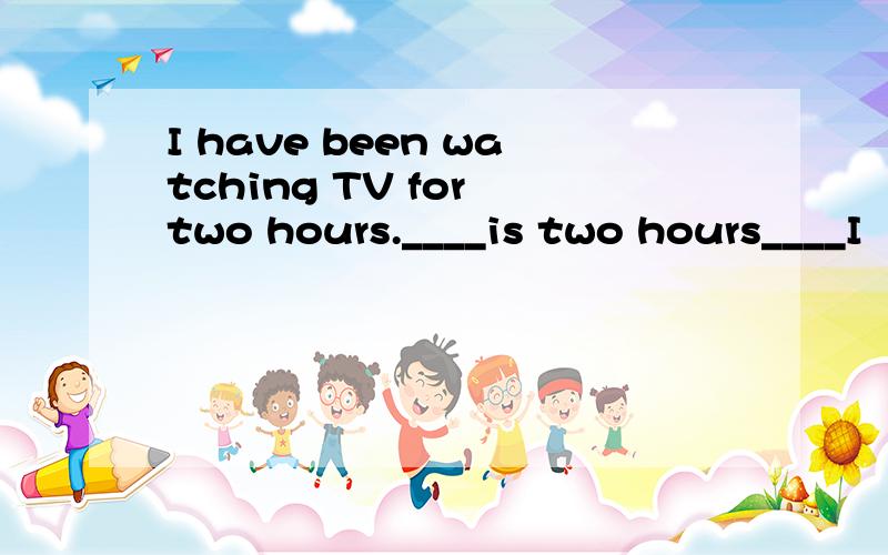 I have been watching TV for two hours.____is two hours____I