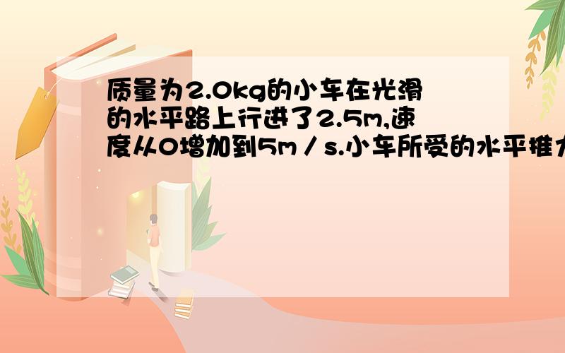 质量为2.0kg的小车在光滑的水平路上行进了2.5m,速度从0增加到5m／s.小车所受的水平推力为多少