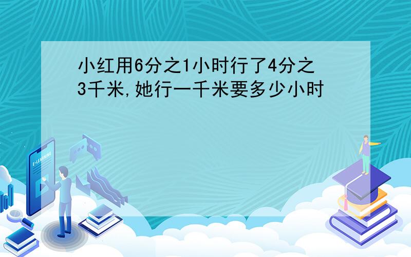 小红用6分之1小时行了4分之3千米,她行一千米要多少小时